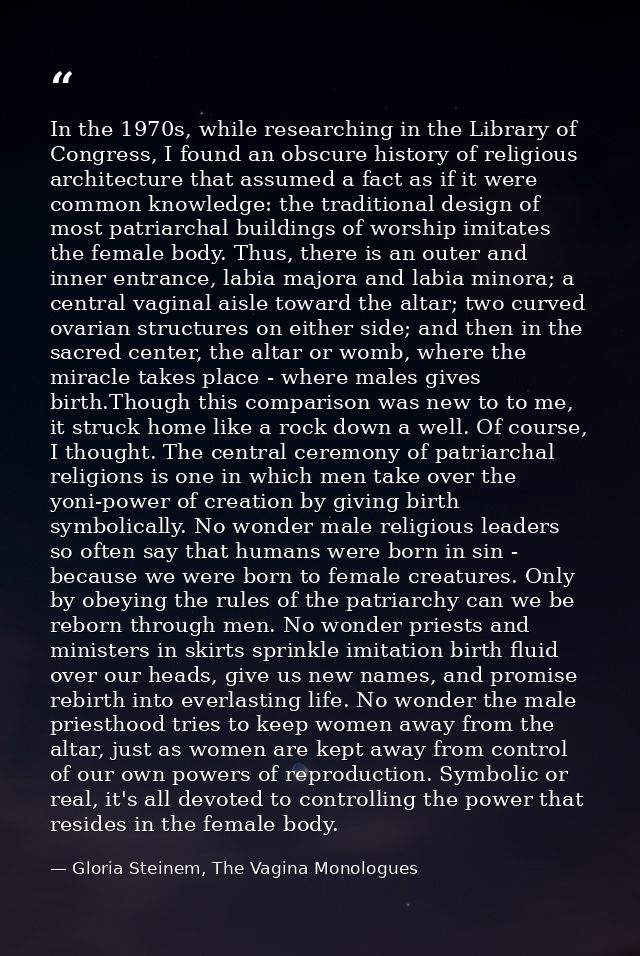 In the 1970s, while researching in the Library of Congress, I found an obscure history of religious architecture that as — Gloria Steinem, The Vagina Monologues