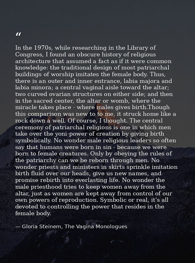 In the 1970s, while researching in the Library of Congress, I found an obscure history of religious architecture that as — Gloria Steinem, The Vagina Monologues