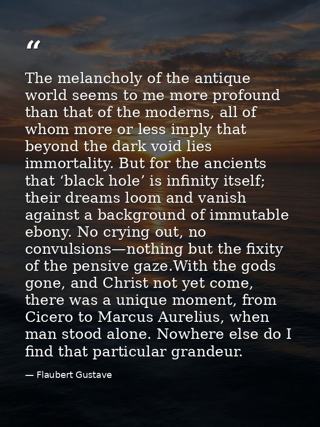 The melancholy of the antique world seems to me more profound than that of the moderns, all of whom more or less imply t — Flaubert Gustave