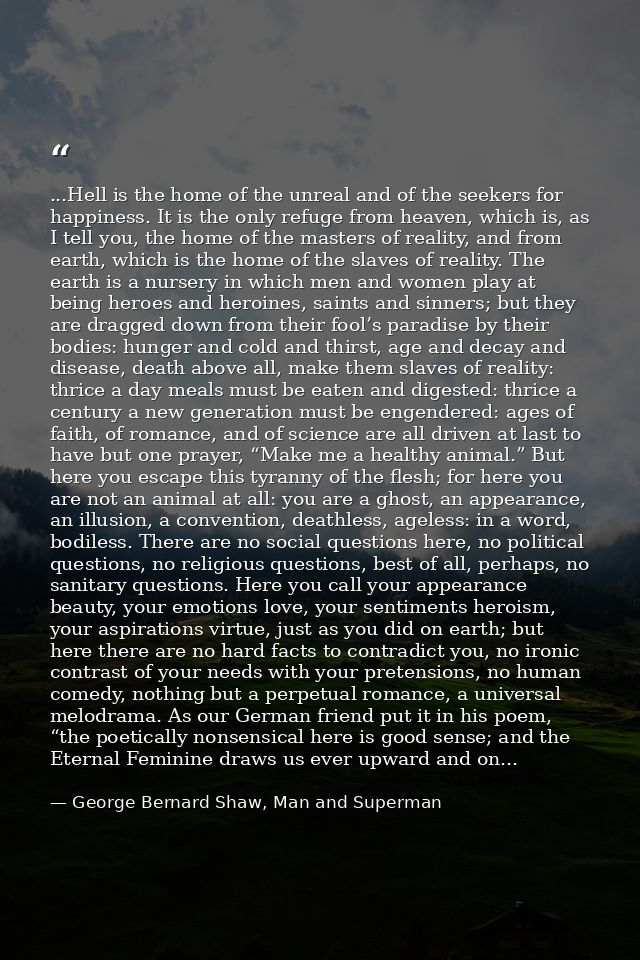 ...Hell is the home of the unreal and of the seekers for happiness. It is the only refuge from heaven, which is, as I te — George Bernard Shaw, Man and Superman