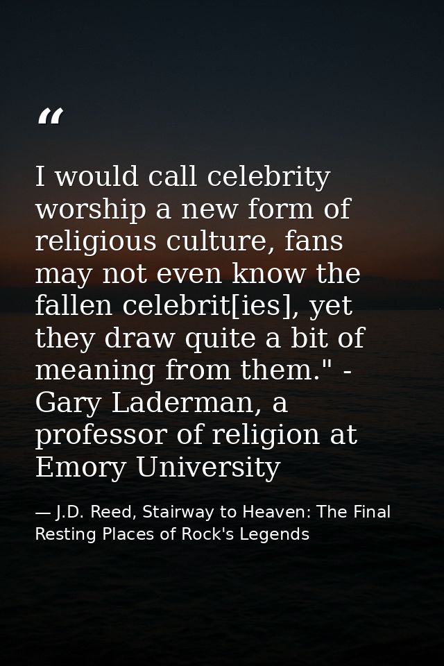 I would call celebrity worship a new form of religious culture, fans may not even know the fallen celebrit[ies], yet the — J.D. Reed, Stairway to Heaven: The Final Resting Places of Rock's Legends