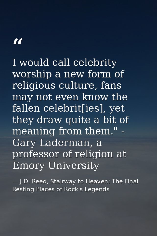 I would call celebrity worship a new form of religious culture, fans may not even know the fallen celebrit[ies], yet the — J.D. Reed, Stairway to Heaven: The Final Resting Places of Rock's Legends