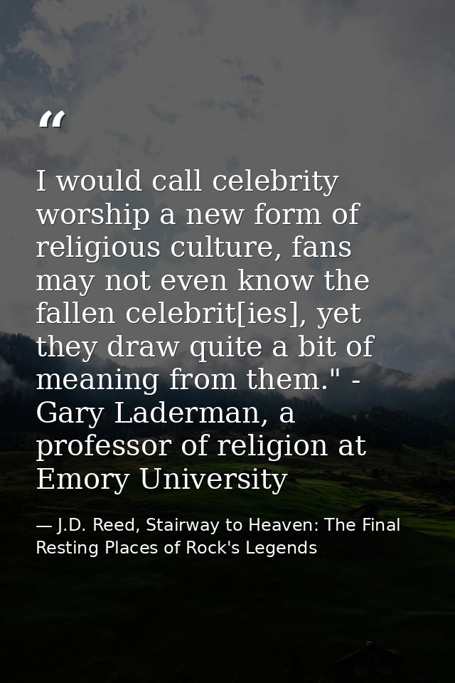 I would call celebrity worship a new form of religious culture, fans may not even know the fallen celebrit[ies], yet the — J.D. Reed, Stairway to Heaven: The Final Resting Places of Rock's Legends