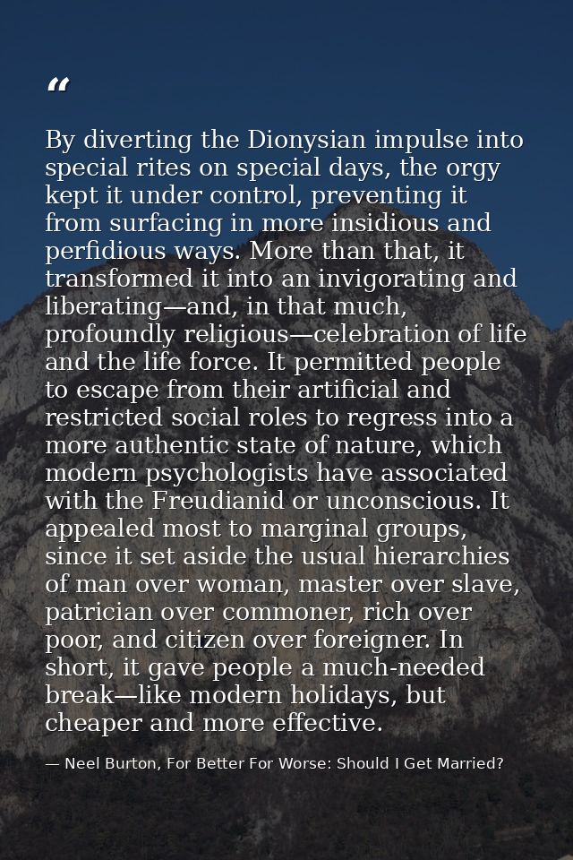 By diverting the Dionysian impulse into special rites on special days, the orgy kept it under control, preventing it fro — Neel Burton, For Better For Worse: Should I Get Married?
