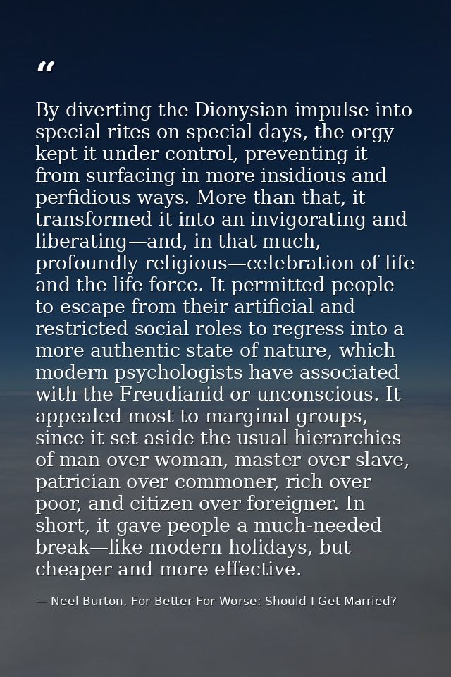 By diverting the Dionysian impulse into special rites on special days, the orgy kept it under control, preventing it fro — Neel Burton, For Better For Worse: Should I Get Married?