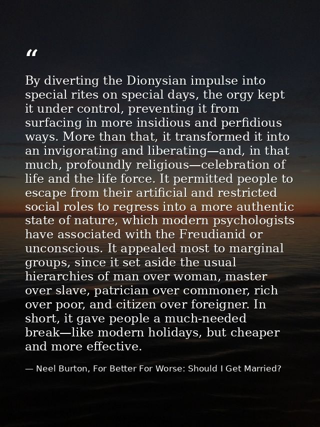 By diverting the Dionysian impulse into special rites on special days, the orgy kept it under control, preventing it fro — Neel Burton, For Better For Worse: Should I Get Married?