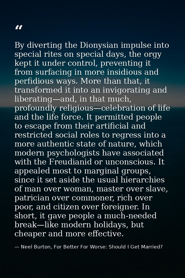 By diverting the Dionysian impulse into special rites on special days, the orgy kept it under control, preventing it fro — Neel Burton, For Better For Worse: Should I Get Married?