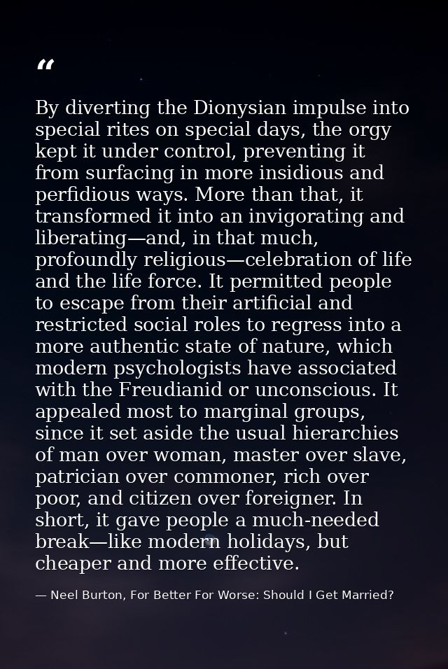 By diverting the Dionysian impulse into special rites on special days, the orgy kept it under control, preventing it fro — Neel Burton, For Better For Worse: Should I Get Married?