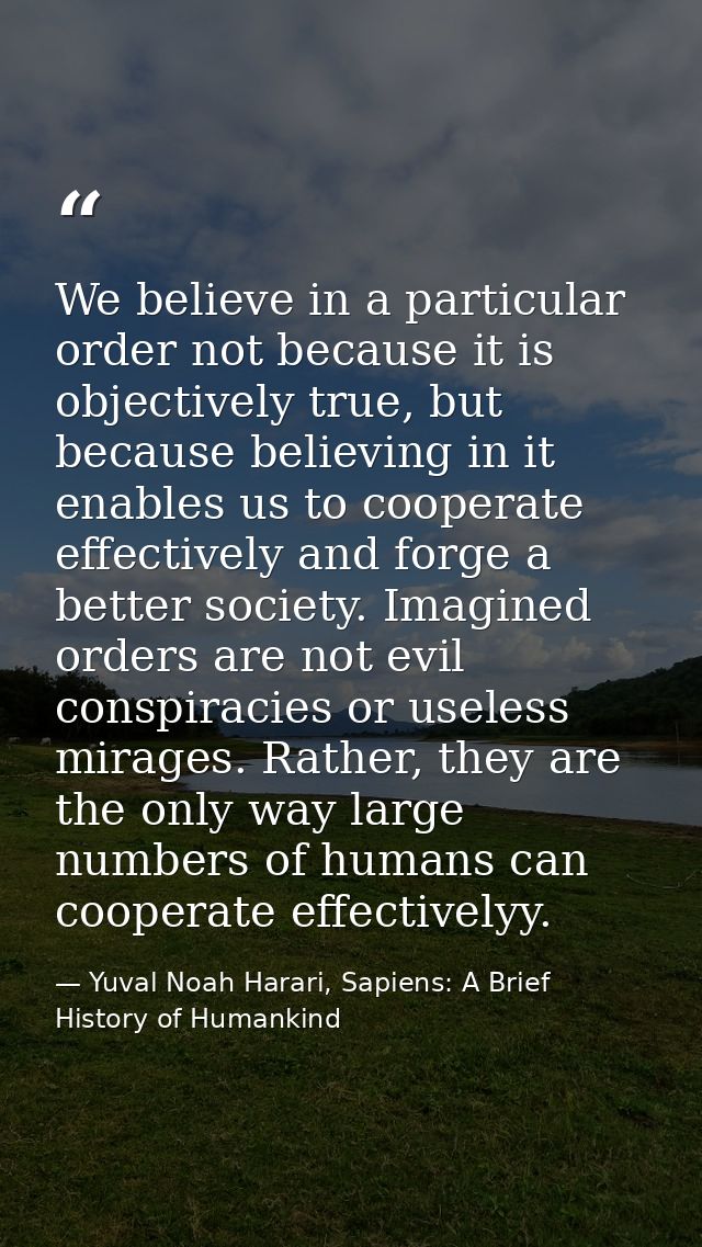 We believe in a particular order not because it is objectively true, but because believing in it enables us to cooperate — Yuval Noah Harari, Sapiens: A Brief History of Humankind