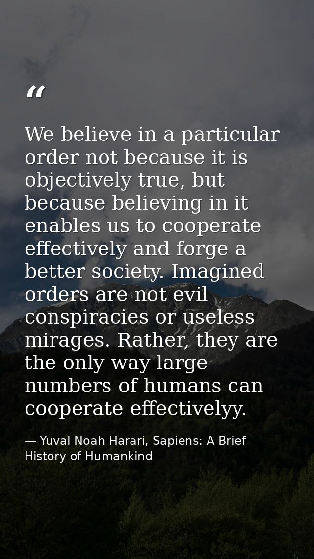 We believe in a particular order not because it is objectively true, but because believing in it enables us to cooperate — Yuval Noah Harari, Sapiens: A Brief History of Humankind