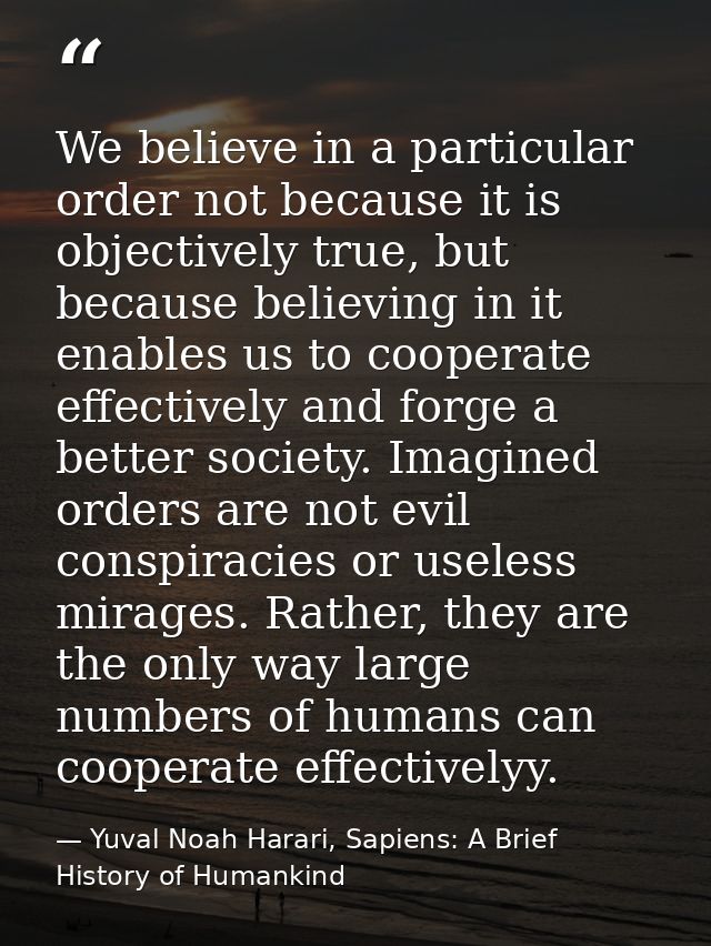 We believe in a particular order not because it is objectively true, but because believing in it enables us to cooperate — Yuval Noah Harari, Sapiens: A Brief History of Humankind