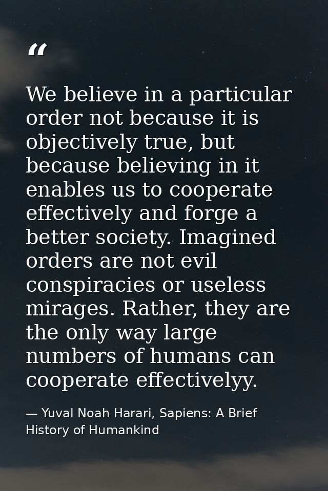 We believe in a particular order not because it is objectively true, but because believing in it enables us to cooperate — Yuval Noah Harari, Sapiens: A Brief History of Humankind