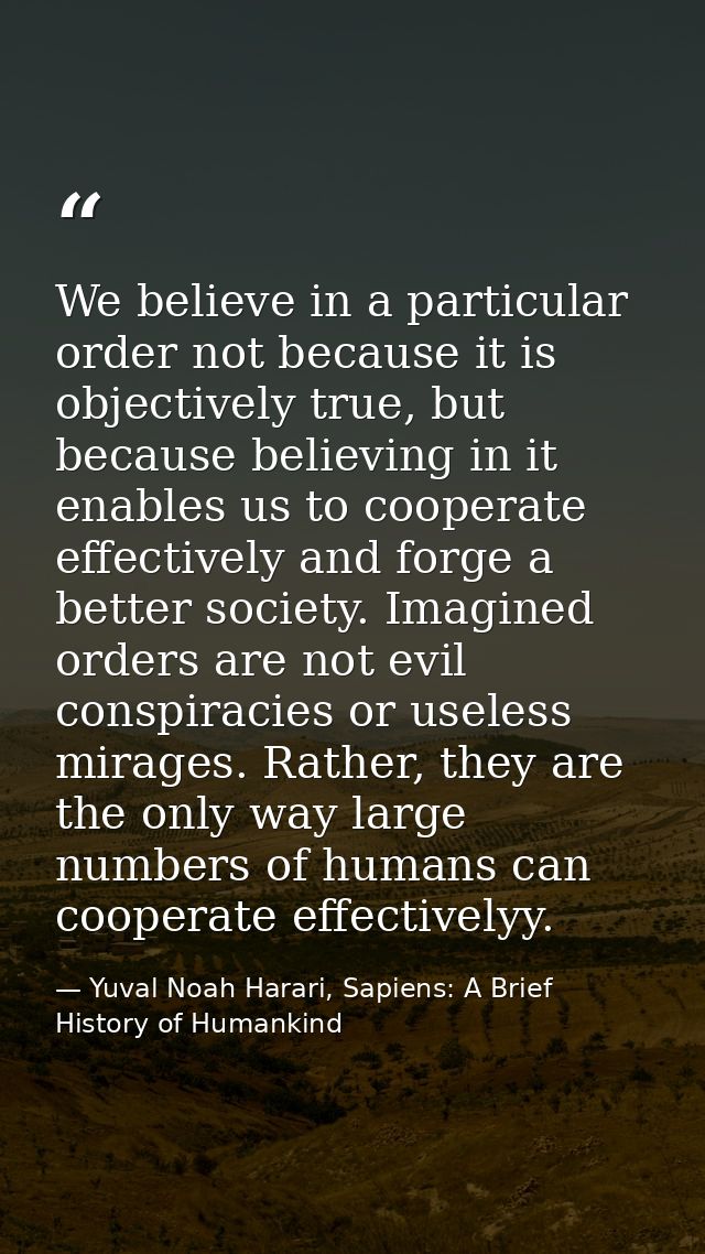 We believe in a particular order not because it is objectively true, but because believing in it enables us to cooperate — Yuval Noah Harari, Sapiens: A Brief History of Humankind