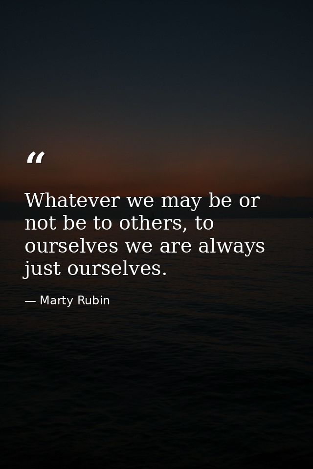 Whatever we may be or not be to others, to ourselves we are always just ourselves. — Marty Rubin