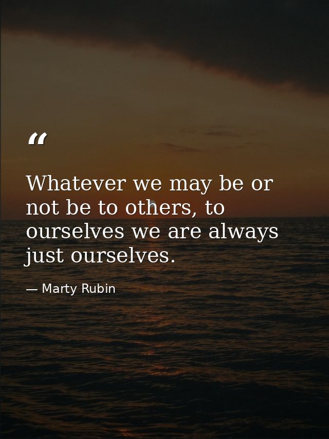 Whatever we may be or not be to others, to ourselves we are always just ourselves. — Marty Rubin