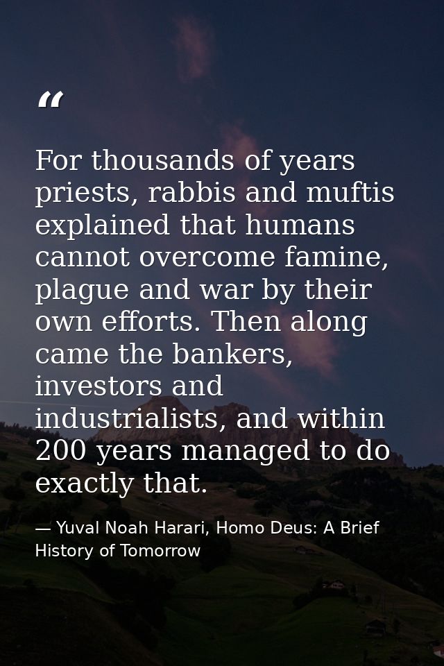 For thousands of years priests, rabbis and muftis explained that humans cannot overcome famine, plague and war by their  — Yuval Noah Harari, Homo Deus: A Brief History of Tomorrow