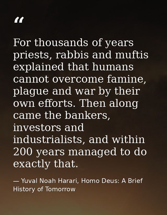 For thousands of years priests, rabbis and muftis explained that humans cannot overcome famine, plague and war by their  — Yuval Noah Harari, Homo Deus: A Brief History of Tomorrow