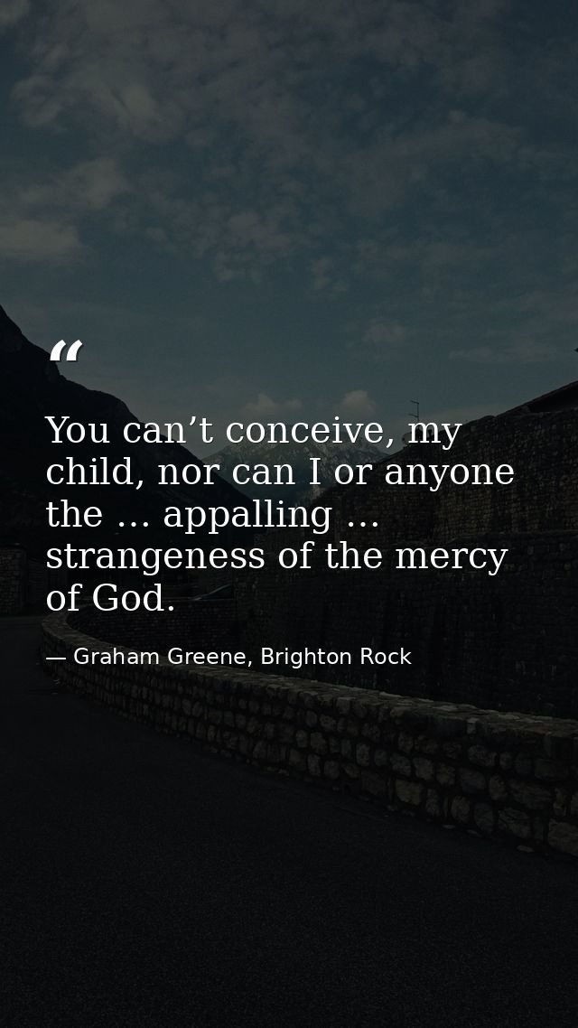 You can’t conceive, my child, nor can I or anyone the … appalling … strangeness of the mercy of God. — Graham Greene, Brighton Rock