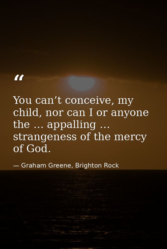 You can’t conceive, my child, nor can I or anyone the … appalling … strangeness of the mercy of God. — Graham Greene, Brighton Rock