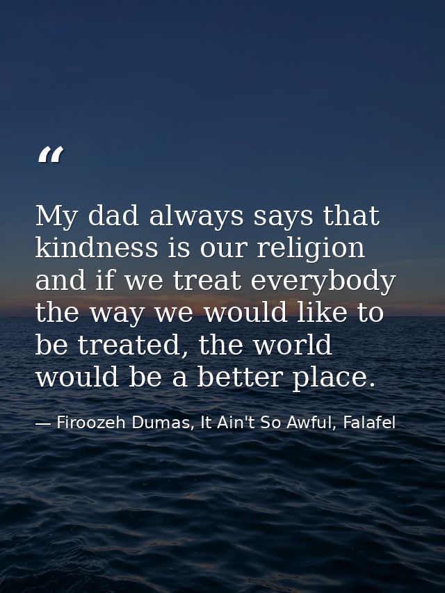 My dad always says that kindness is our religion and if we treat everybody the way we would like to be treated, the worl — Firoozeh Dumas, It Ain't So Awful, Falafel