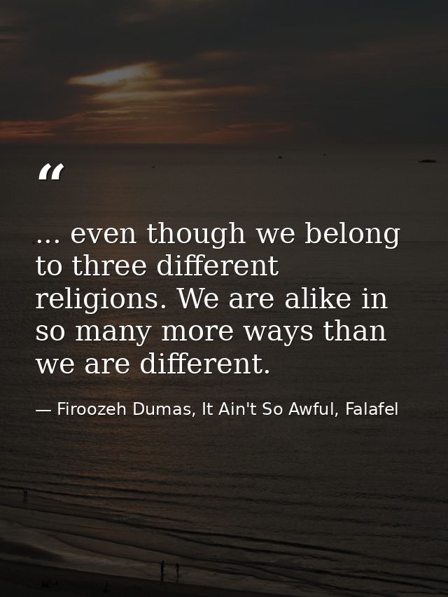 ... even though we belong to three different religions. We are alike in so many more ways than we are different. — Firoozeh Dumas, It Ain't So Awful, Falafel