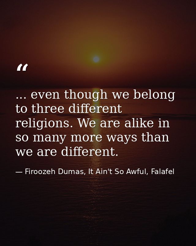 ... even though we belong to three different religions. We are alike in so many more ways than we are different. — Firoozeh Dumas, It Ain't So Awful, Falafel