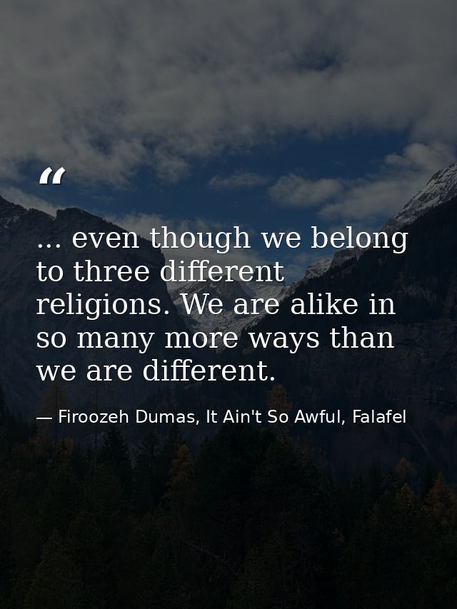 ... even though we belong to three different religions. We are alike in so many more ways than we are different. — Firoozeh Dumas, It Ain't So Awful, Falafel