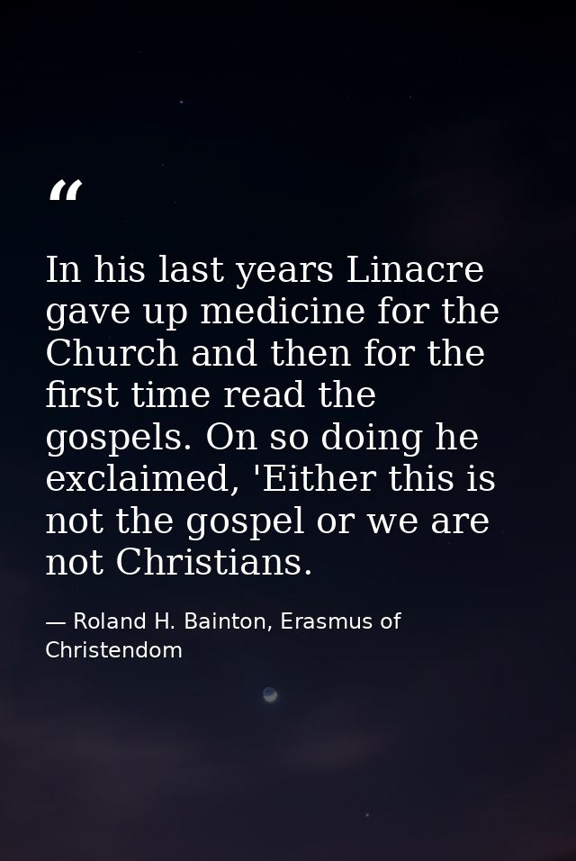 In his last years Linacre gave up medicine for the Church and then for the first time read the gospels. On so doing he e — Roland H. Bainton, Erasmus of Christendom