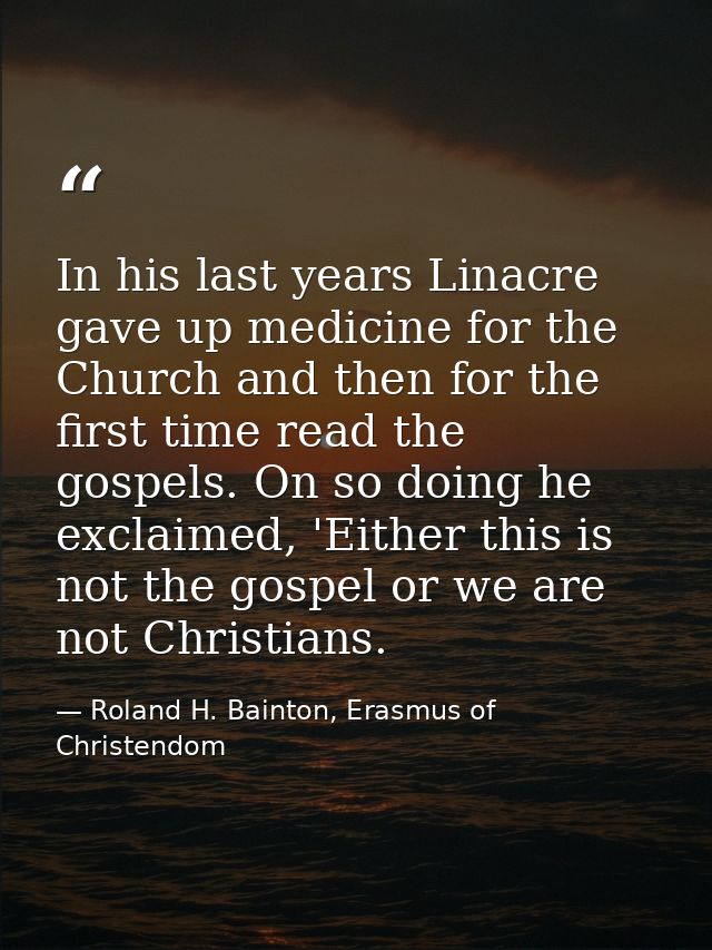 In his last years Linacre gave up medicine for the Church and then for the first time read the gospels. On so doing he e — Roland H. Bainton, Erasmus of Christendom