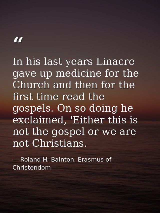 In his last years Linacre gave up medicine for the Church and then for the first time read the gospels. On so doing he e — Roland H. Bainton, Erasmus of Christendom