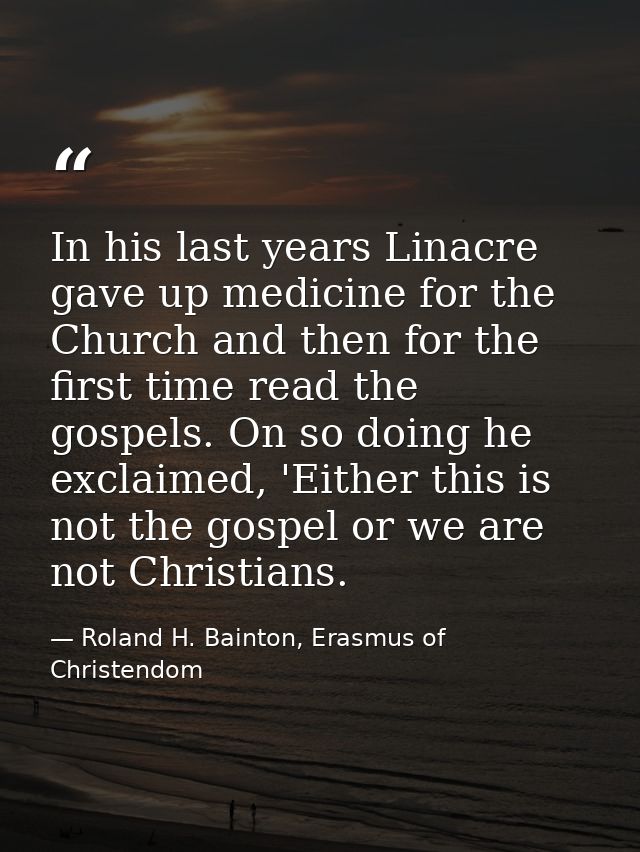 In his last years Linacre gave up medicine for the Church and then for the first time read the gospels. On so doing he e — Roland H. Bainton, Erasmus of Christendom