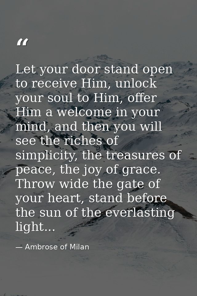 Let your door stand open to receive Him, unlock your soul to Him, offer Him a welcome in your mind, and then you will se — Ambrose of Milan
