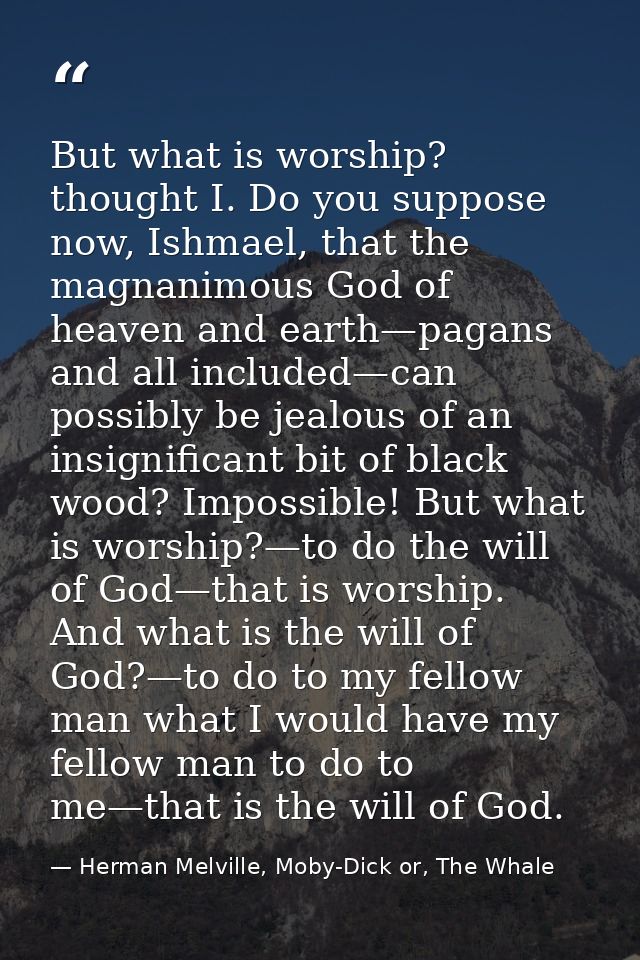 But what is worship? thought I. Do you suppose now, Ishmael, that the magnanimous God of heaven and earth—pagans and all — Herman Melville, Moby-Dick or, The Whale