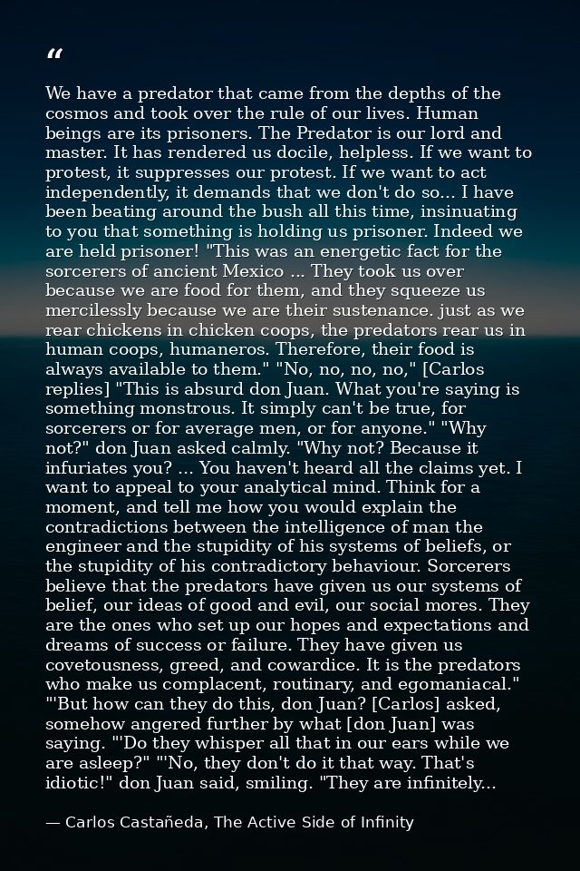 We have a predator that came from the depths of the cosmos and took over the rule of our lives. Human beings are its pri — Carlos Castañeda, The Active Side of Infinity