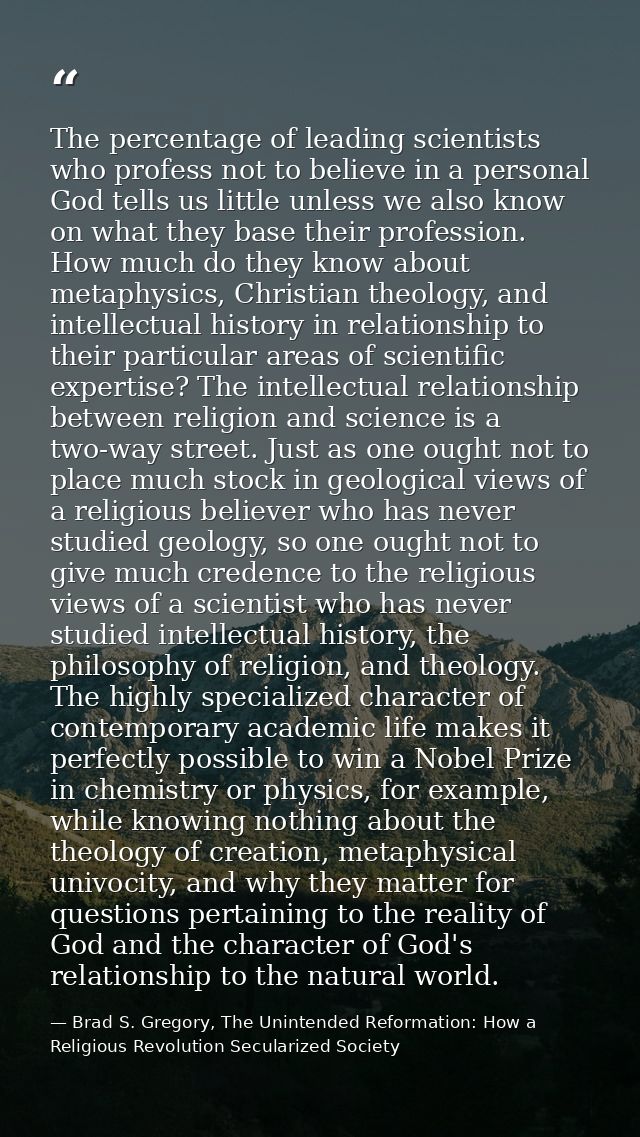 The percentage of leading scientists who profess not to believe in a personal God tells us little unless we also know on — Brad S. Gregory, The Unintended Reformation: How a Religious Revolution Secularized Society