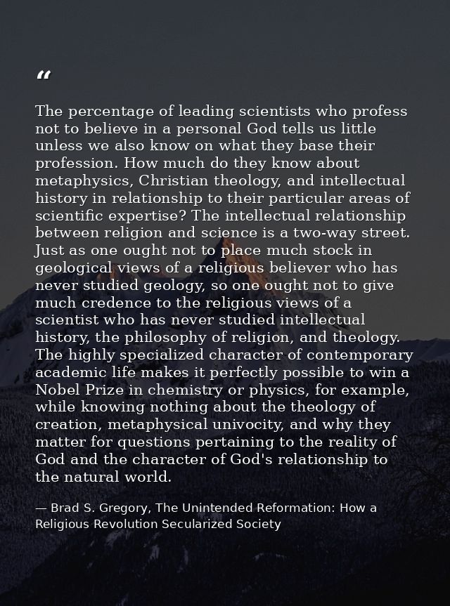The percentage of leading scientists who profess not to believe in a personal God tells us little unless we also know on — Brad S. Gregory, The Unintended Reformation: How a Religious Revolution Secularized Society