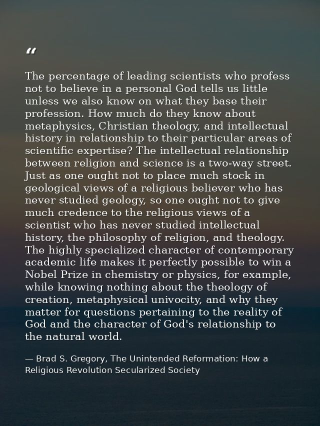 The percentage of leading scientists who profess not to believe in a personal God tells us little unless we also know on — Brad S. Gregory, The Unintended Reformation: How a Religious Revolution Secularized Society