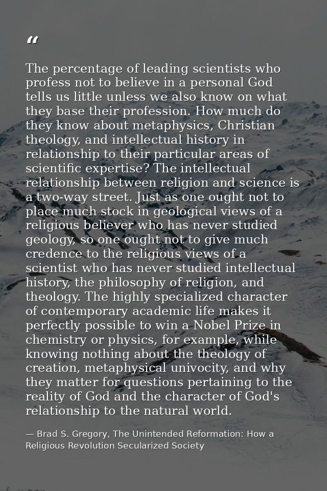 The percentage of leading scientists who profess not to believe in a personal God tells us little unless we also know on — Brad S. Gregory, The Unintended Reformation: How a Religious Revolution Secularized Society