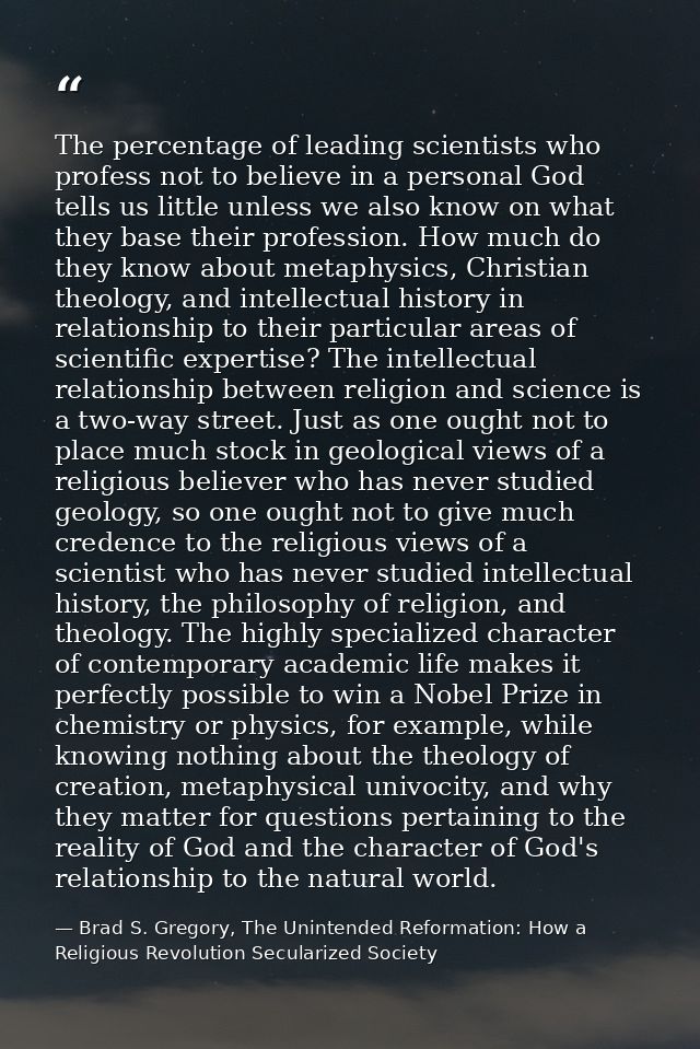 The percentage of leading scientists who profess not to believe in a personal God tells us little unless we also know on — Brad S. Gregory, The Unintended Reformation: How a Religious Revolution Secularized Society