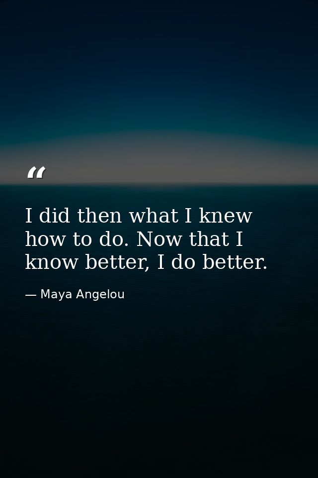I did then what I knew how to do. Now that I know better, I do better. — Maya Angelou