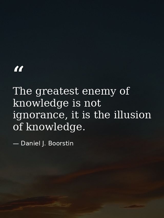 The greatest enemy of knowledge is not ignorance, it is the illusion of knowledge. — Daniel J. Boorstin