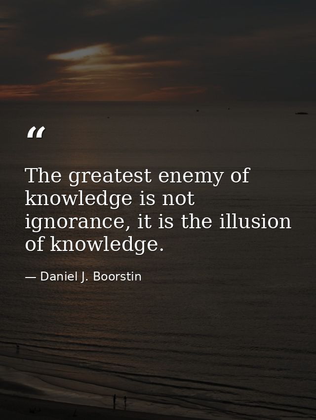 The greatest enemy of knowledge is not ignorance, it is the illusion of knowledge. — Daniel J. Boorstin