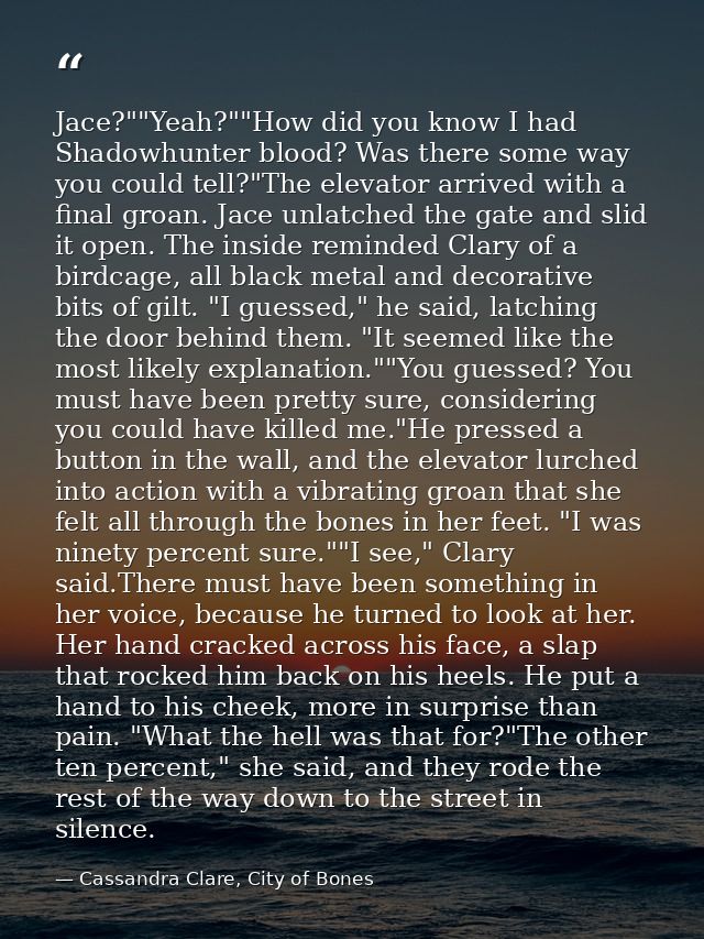 Jace?""Yeah?""How did you know I had Shadowhunter blood? Was there some way you could tell?"The elevator arrived with a  — Cassandra Clare, City of Bones