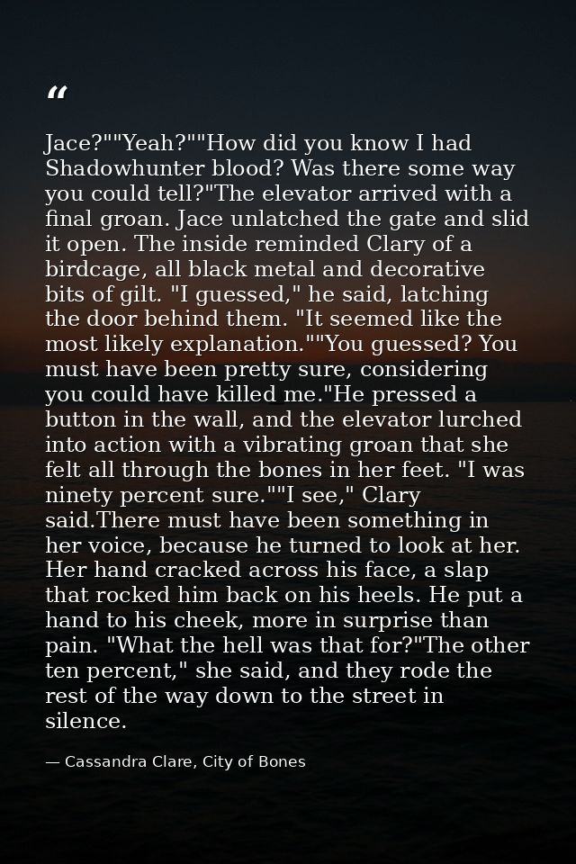 Jace?""Yeah?""How did you know I had Shadowhunter blood? Was there some way you could tell?"The elevator arrived with a  — Cassandra Clare, City of Bones