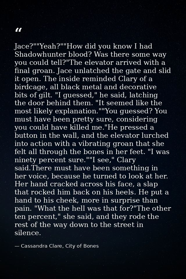 Jace?""Yeah?""How did you know I had Shadowhunter blood? Was there some way you could tell?"The elevator arrived with a  — Cassandra Clare, City of Bones