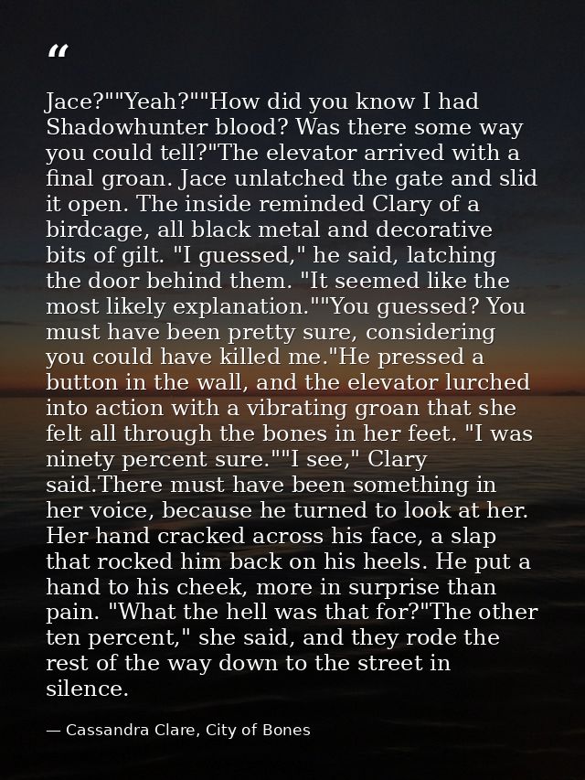 Jace?""Yeah?""How did you know I had Shadowhunter blood? Was there some way you could tell?"The elevator arrived with a  — Cassandra Clare, City of Bones
