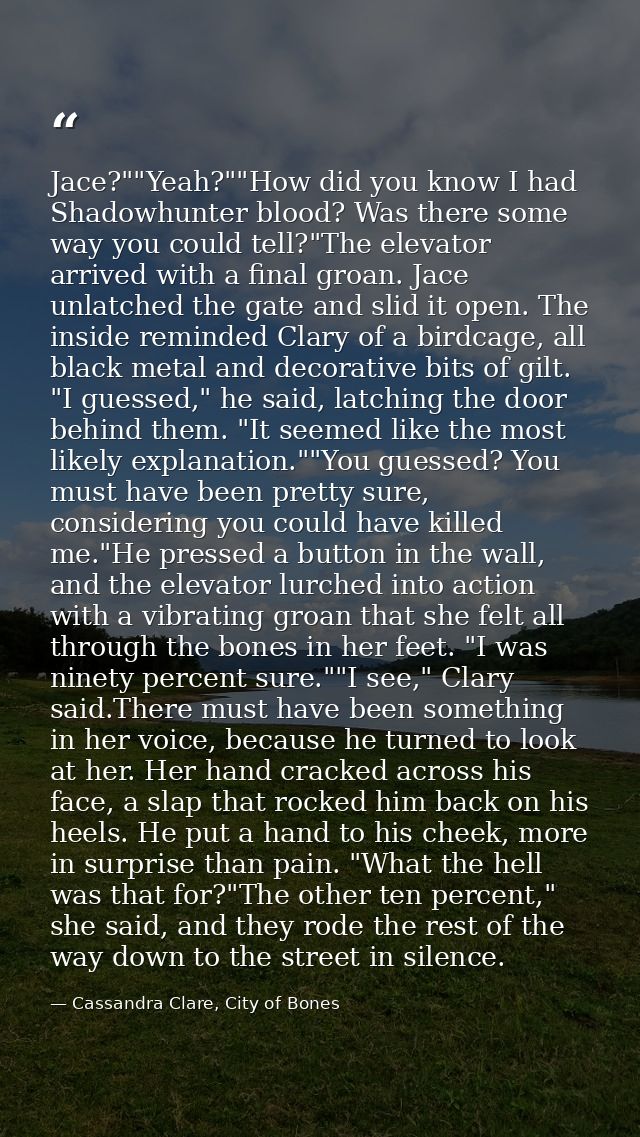 Jace?""Yeah?""How did you know I had Shadowhunter blood? Was there some way you could tell?"The elevator arrived with a  — Cassandra Clare, City of Bones