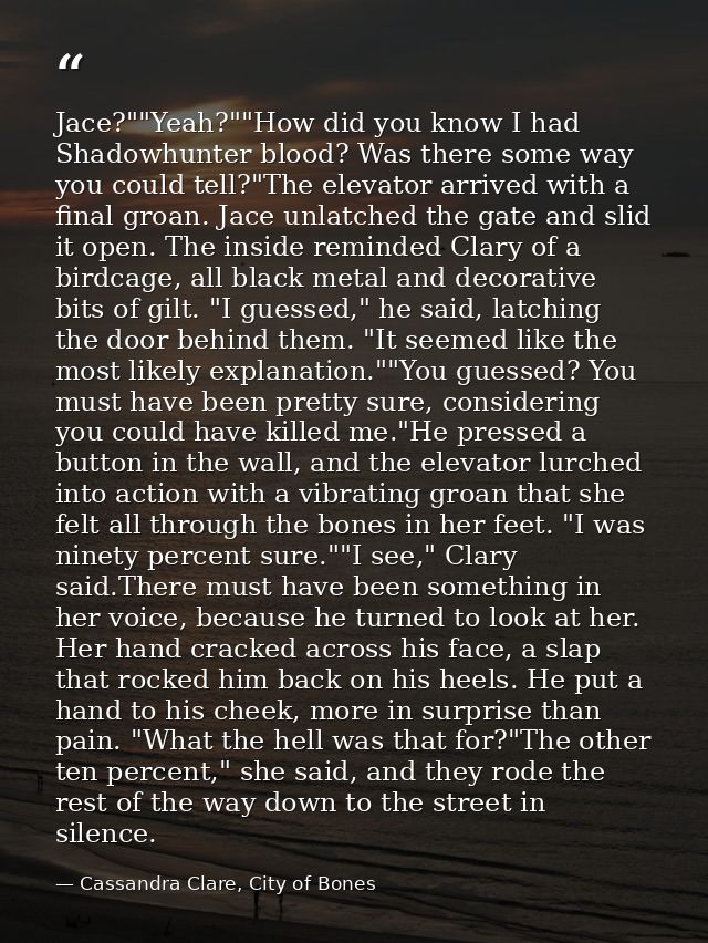 Jace?""Yeah?""How did you know I had Shadowhunter blood? Was there some way you could tell?"The elevator arrived with a  — Cassandra Clare, City of Bones
