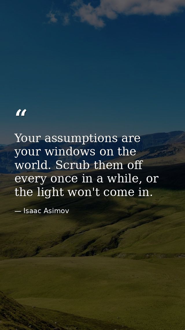 Your assumptions are your windows on the world. Scrub them off every once in a while, or the light won't come in. — Isaac Asimov