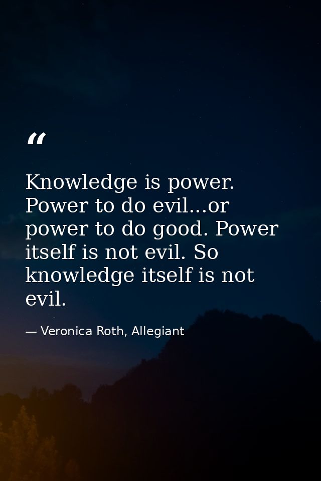 Knowledge is power. Power to do evil...or power to do good. Power itself is not evil. So knowledge itself is not evil. — Veronica Roth, Allegiant
